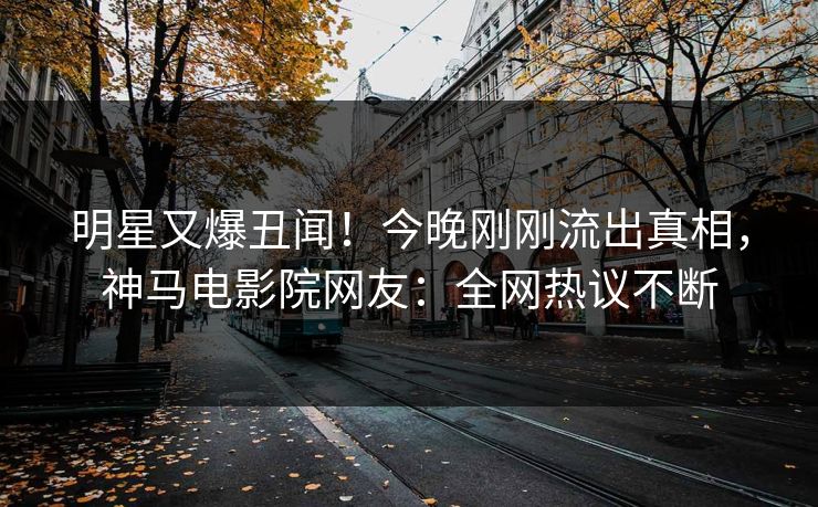 明星又爆丑闻！今晚刚刚流出真相，神马电影院网友：全网热议不断