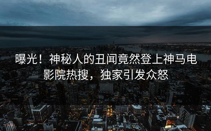 曝光！神秘人的丑闻竟然登上神马电影院热搜，独家引发众怒