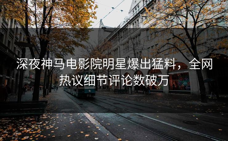 深夜神马电影院明星爆出猛料，全网热议细节评论数破万
