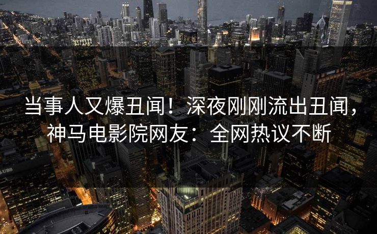 当事人又爆丑闻！深夜刚刚流出丑闻，神马电影院网友：全网热议不断