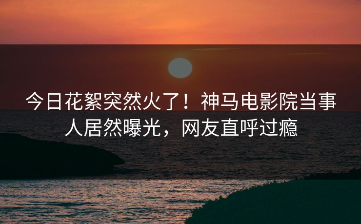 今日花絮突然火了！神马电影院当事人居然曝光，网友直呼过瘾