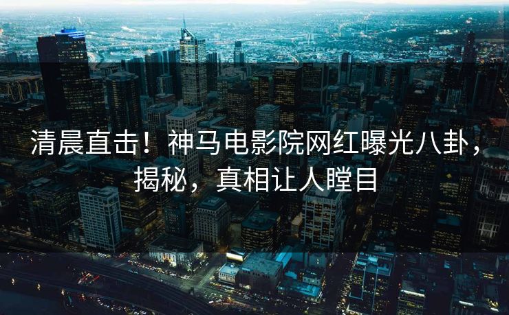 清晨直击！神马电影院网红曝光八卦，揭秘，真相让人瞠目