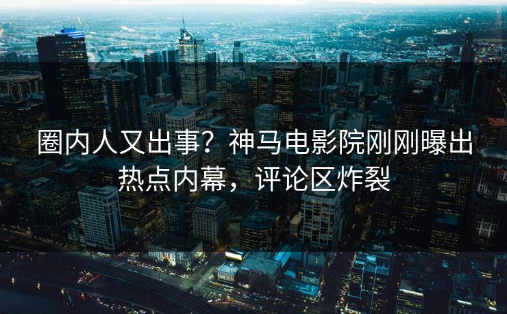 圈内人又出事？神马电影院刚刚曝出热点内幕，评论区炸裂