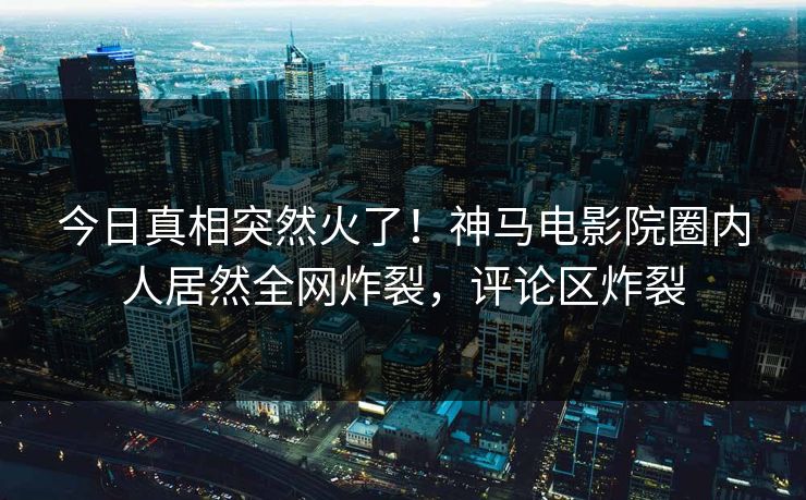 今日真相突然火了！神马电影院圈内人居然全网炸裂，评论区炸裂