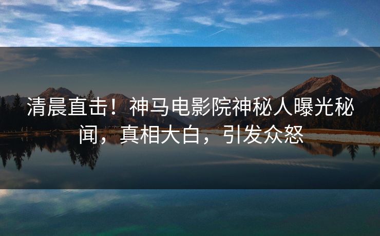 清晨直击！神马电影院神秘人曝光秘闻，真相大白，引发众怒
