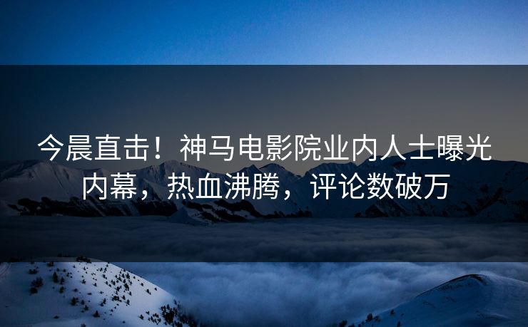 今晨直击！神马电影院业内人士曝光内幕，热血沸腾，评论数破万