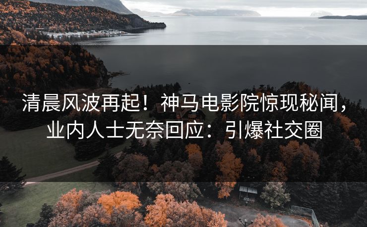 清晨风波再起！神马电影院惊现秘闻，业内人士无奈回应：引爆社交圈