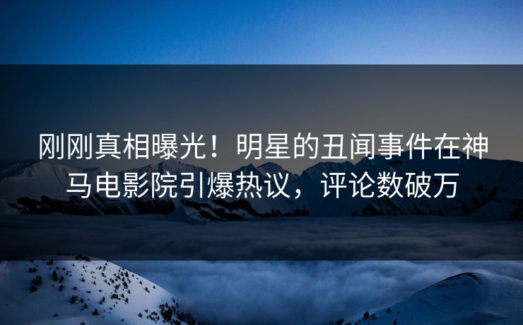刚刚真相曝光！明星的丑闻事件在神马电影院引爆热议，评论数破万