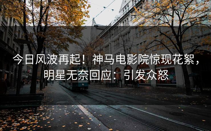今日风波再起！神马电影院惊现花絮，明星无奈回应：引发众怒