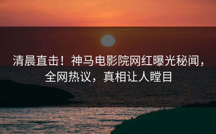 清晨直击！神马电影院网红曝光秘闻，全网热议，真相让人瞠目