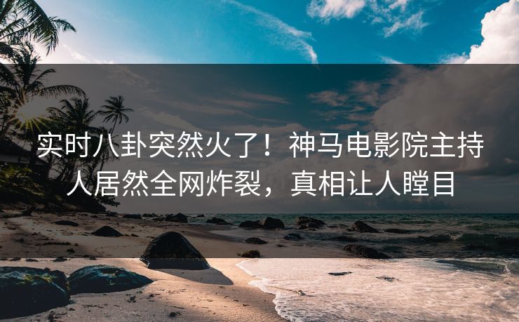 实时八卦突然火了！神马电影院主持人居然全网炸裂，真相让人瞠目