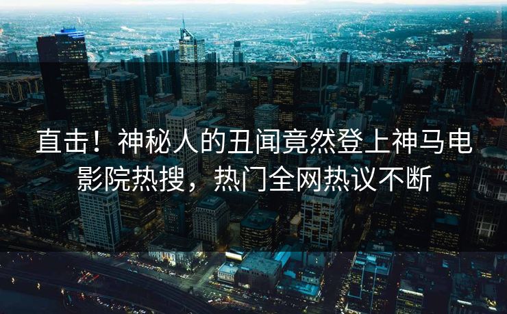 直击！神秘人的丑闻竟然登上神马电影院热搜，热门全网热议不断