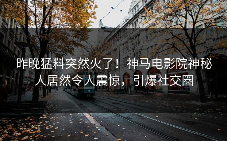 昨晚猛料突然火了！神马电影院神秘人居然令人震惊，引爆社交圈