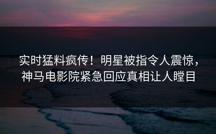实时猛料疯传！明星被指令人震惊，神马电影院紧急回应真相让人瞠目