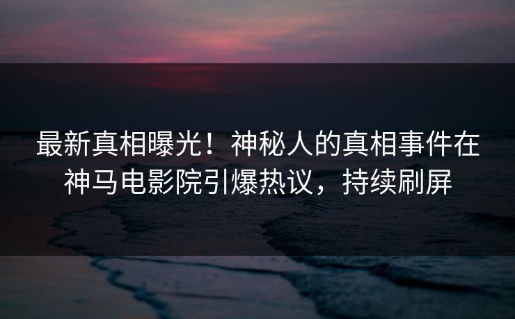 最新真相曝光！神秘人的真相事件在神马电影院引爆热议，持续刷屏