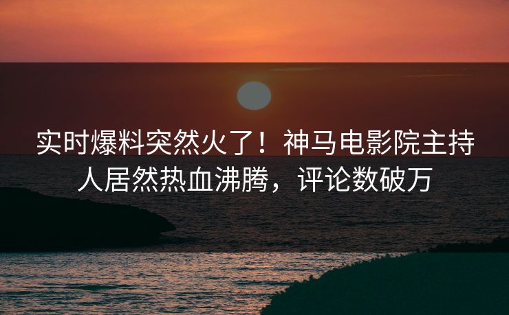 实时爆料突然火了！神马电影院主持人居然热血沸腾，评论数破万