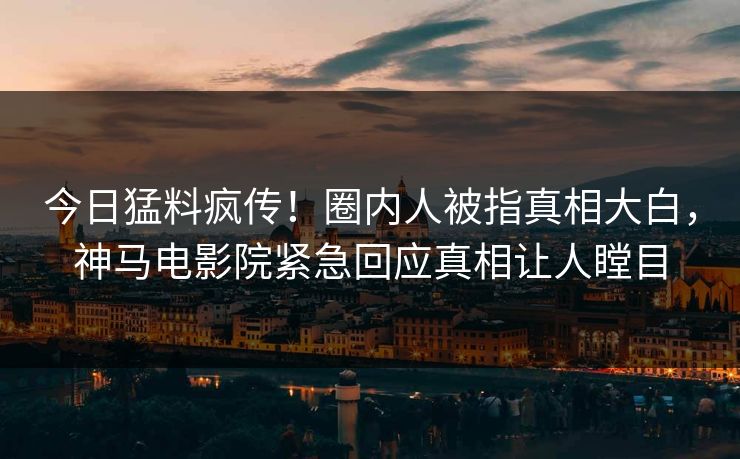 今日猛料疯传！圈内人被指真相大白，神马电影院紧急回应真相让人瞠目