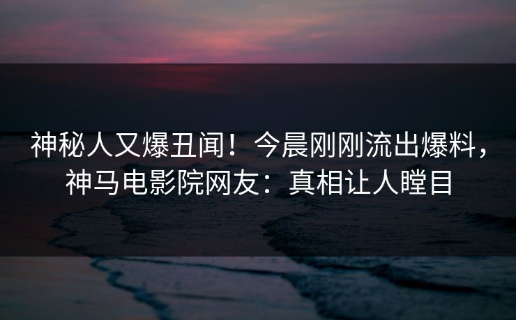 神秘人又爆丑闻！今晨刚刚流出爆料，神马电影院网友：真相让人瞠目