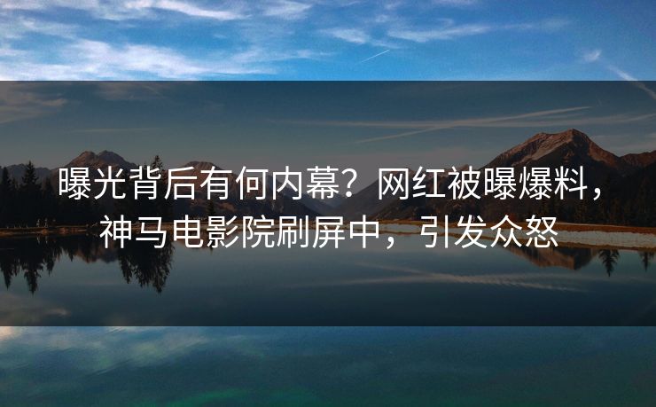曝光背后有何内幕？网红被曝爆料，神马电影院刷屏中，引发众怒