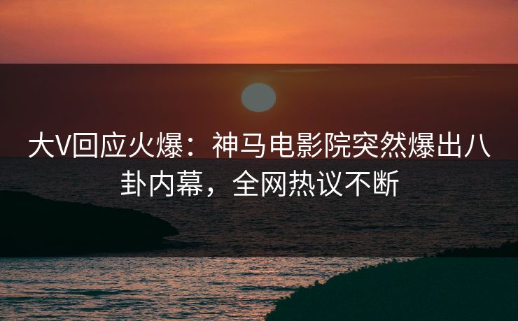大V回应火爆：神马电影院突然爆出八卦内幕，全网热议不断