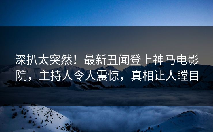 深扒太突然！最新丑闻登上神马电影院，主持人令人震惊，真相让人瞠目