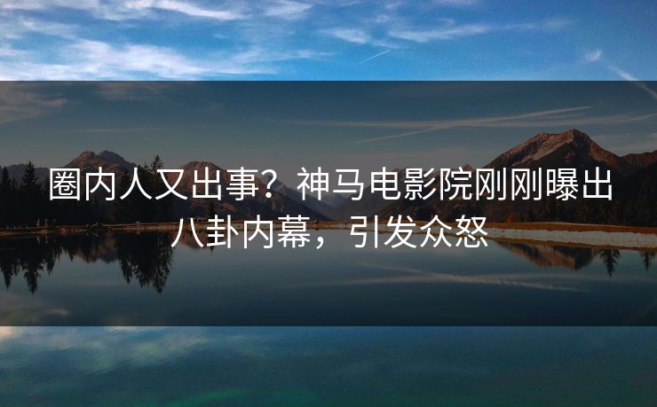 圈内人又出事？神马电影院刚刚曝出八卦内幕，引发众怒