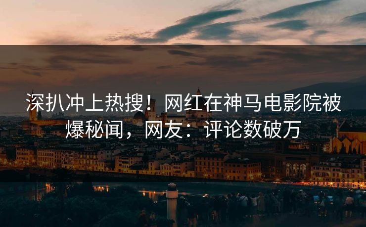 深扒冲上热搜！网红在神马电影院被爆秘闻，网友：评论数破万