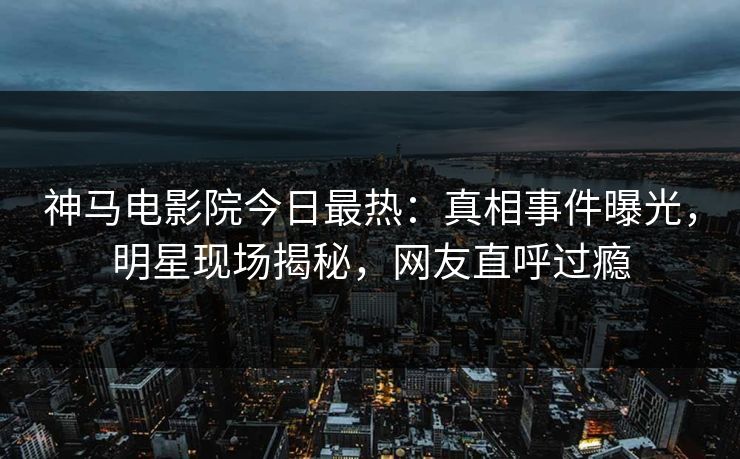 神马电影院今日最热：真相事件曝光，明星现场揭秘，网友直呼过瘾