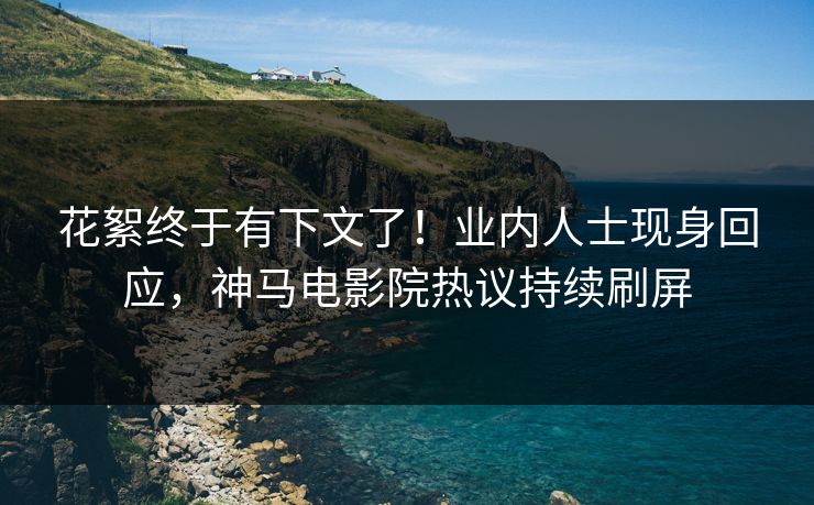 花絮终于有下文了！业内人士现身回应，神马电影院热议持续刷屏