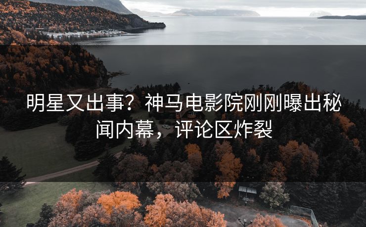 明星又出事？神马电影院刚刚曝出秘闻内幕，评论区炸裂