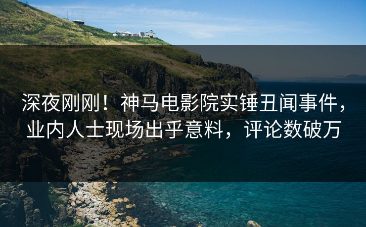 深夜刚刚！神马电影院实锤丑闻事件，业内人士现场出乎意料，评论数破万
