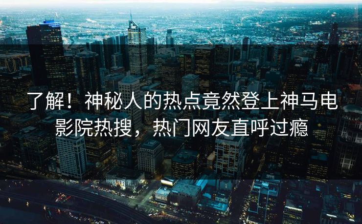 了解！神秘人的热点竟然登上神马电影院热搜，热门网友直呼过瘾