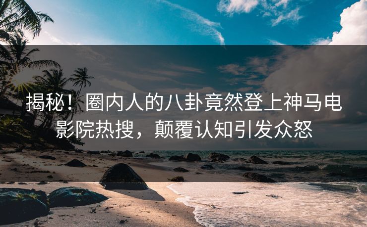 揭秘！圈内人的八卦竟然登上神马电影院热搜，颠覆认知引发众怒