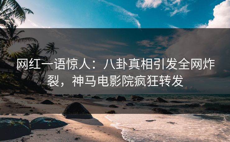 网红一语惊人：八卦真相引发全网炸裂，神马电影院疯狂转发