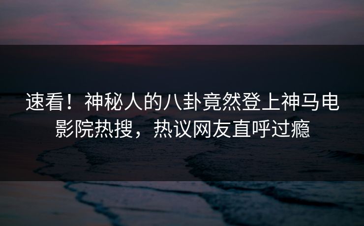 速看！神秘人的八卦竟然登上神马电影院热搜，热议网友直呼过瘾