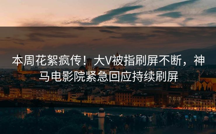 本周花絮疯传！大V被指刷屏不断，神马电影院紧急回应持续刷屏