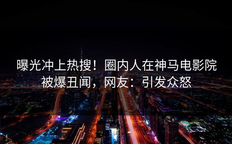 曝光冲上热搜！圈内人在神马电影院被爆丑闻，网友：引发众怒