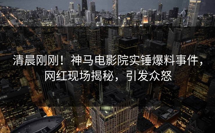 清晨刚刚！神马电影院实锤爆料事件，网红现场揭秘，引发众怒