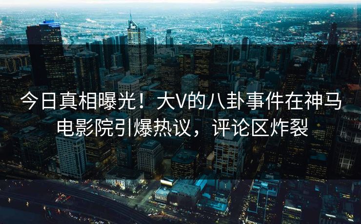 今日真相曝光！大V的八卦事件在神马电影院引爆热议，评论区炸裂