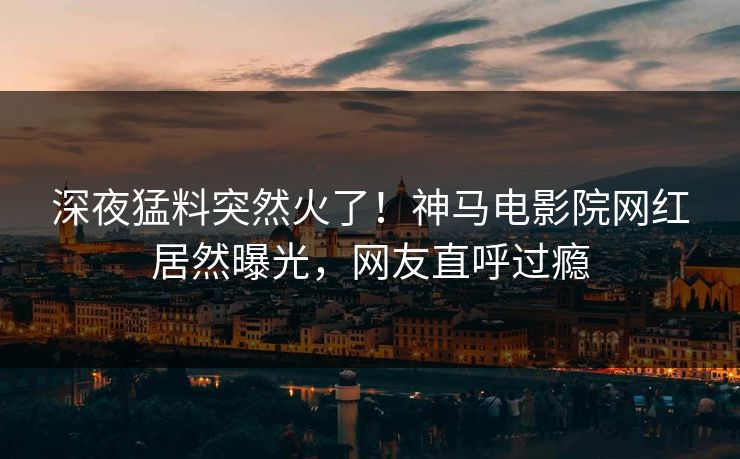 深夜猛料突然火了！神马电影院网红居然曝光，网友直呼过瘾