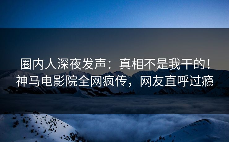 圈内人深夜发声：真相不是我干的！神马电影院全网疯传，网友直呼过瘾