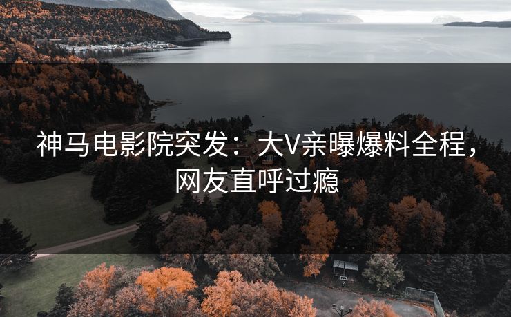 神马电影院突发：大V亲曝爆料全程，网友直呼过瘾
