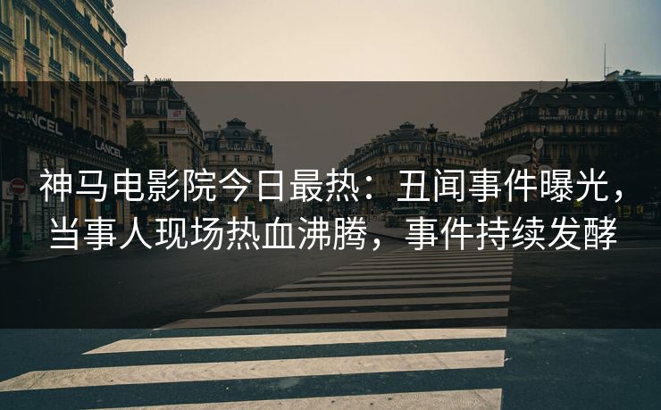 神马电影院今日最热：丑闻事件曝光，当事人现场热血沸腾，事件持续发酵