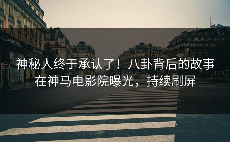 神秘人终于承认了！八卦背后的故事在神马电影院曝光，持续刷屏