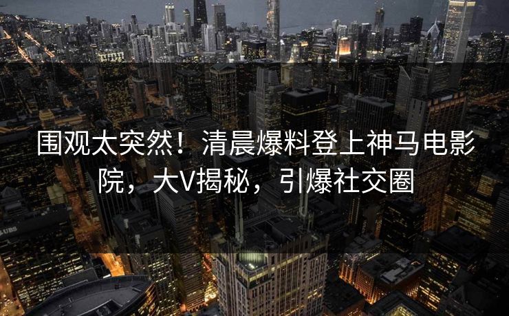 围观太突然！清晨爆料登上神马电影院，大V揭秘，引爆社交圈