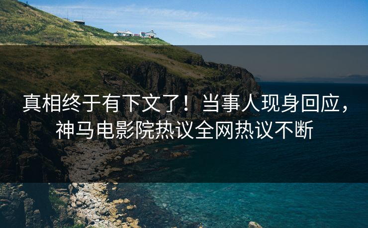 真相终于有下文了！当事人现身回应，神马电影院热议全网热议不断