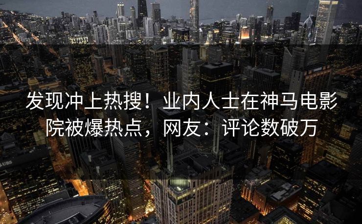 发现冲上热搜！业内人士在神马电影院被爆热点，网友：评论数破万