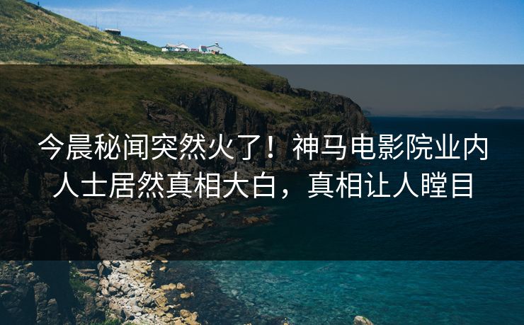 今晨秘闻突然火了！神马电影院业内人士居然真相大白，真相让人瞠目