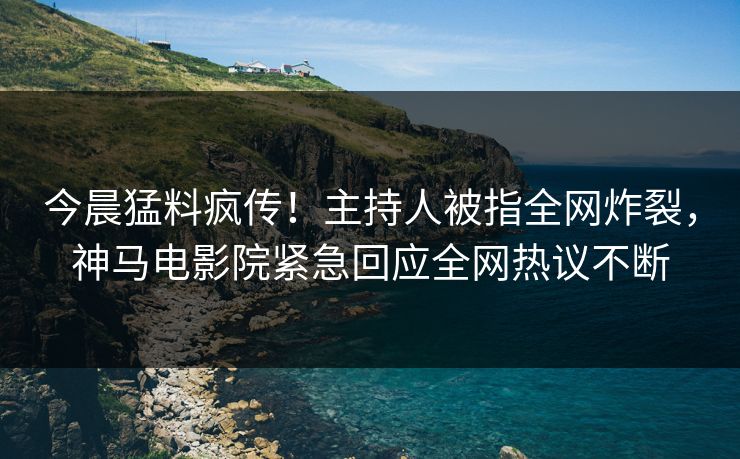 今晨猛料疯传！主持人被指全网炸裂，神马电影院紧急回应全网热议不断