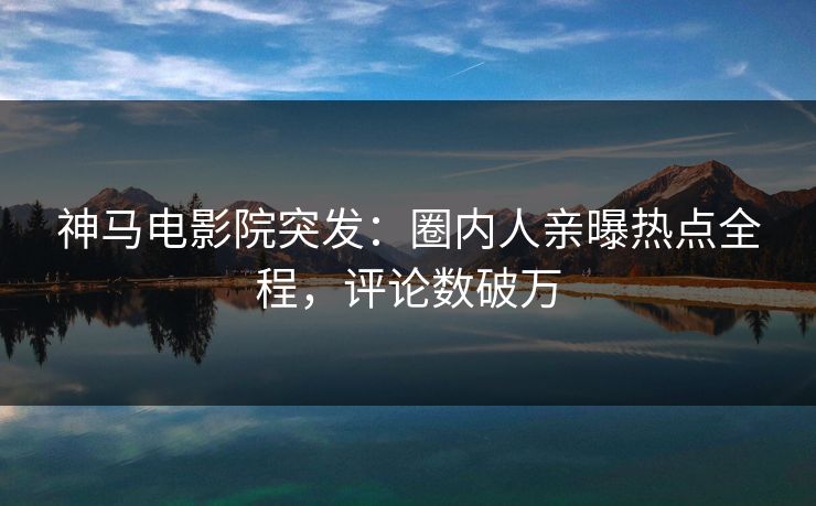 神马电影院突发：圈内人亲曝热点全程，评论数破万